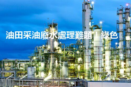 油田采油廢水處理難題！綠色環(huán)保之路究竟該如何探尋？